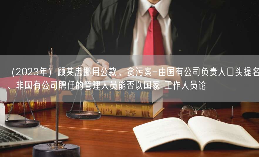 （2023年）顾某忠挪用公款、贪污案-由国有公司负责人口头提名、非国有公司聘任的管理人员能否以国家 工作人员论(图1)