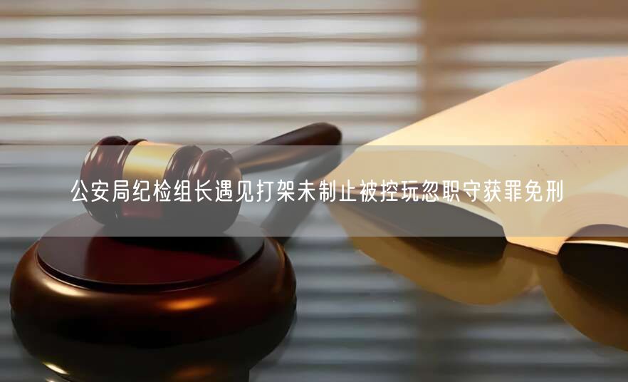 公安局纪检组长遇见打架未制止被控玩忽职守获罪免刑