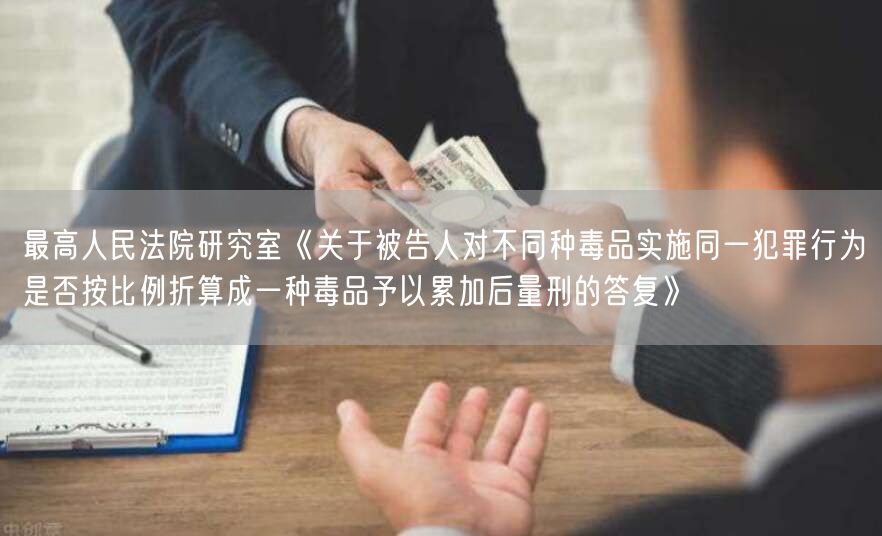 最高人民法院研究室《关于被告人对不同种毒品实施同一犯罪行为是否按比例折算成一种毒品予以累加后量刑的答复》