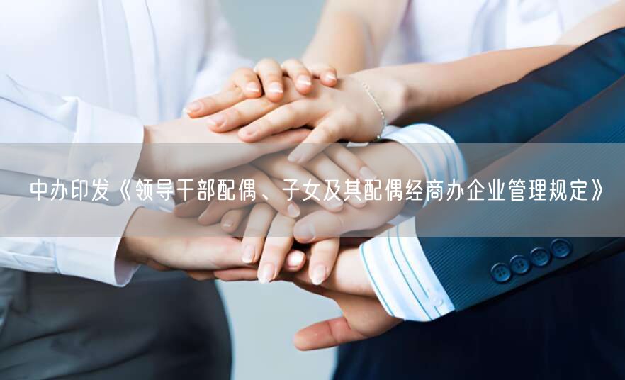 中办印发《领导干部配偶、子女及其配偶经商办企业管理规定》