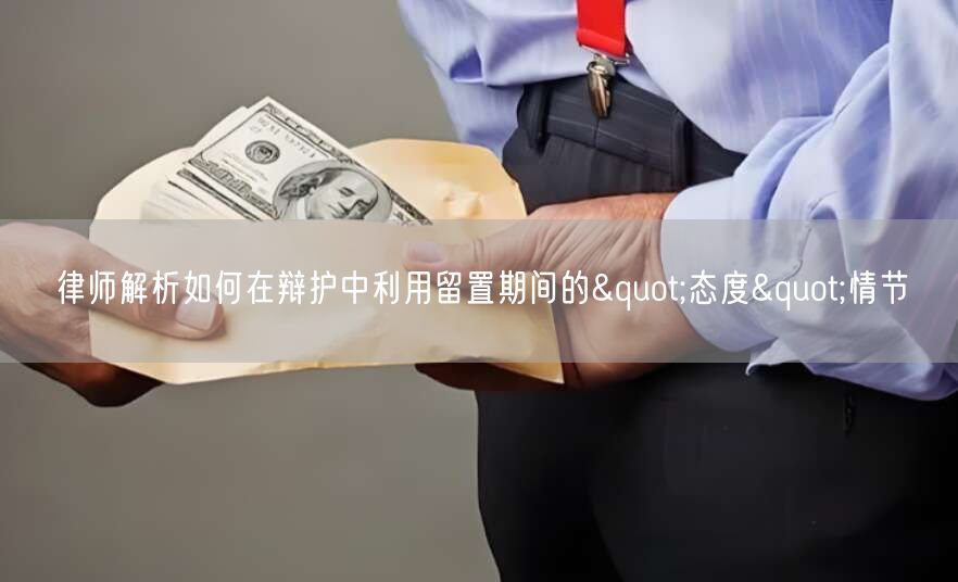 律师解析如何在辩护中利用留置期间的"态度"情节