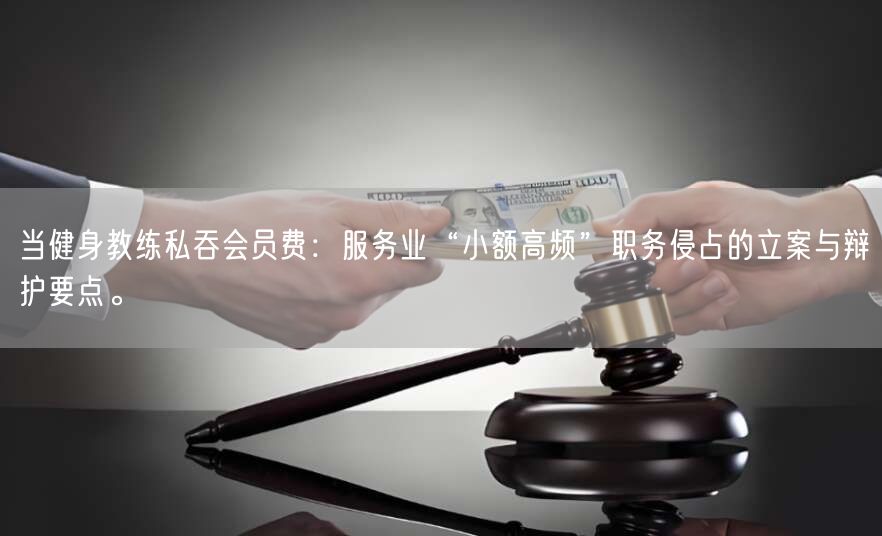当健身教练私吞会员费:服务业“小额高频”职务侵占的立案与辩护要点。