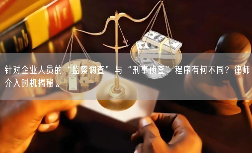 针对企业人员的“监察调查”与“刑事侦查”程序有何不同?律师介入时机揭秘。