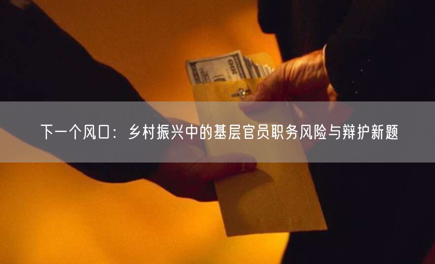 下一个风口:乡村振兴中的基层官员职务风险与辩护新题