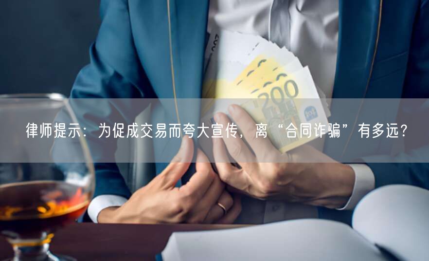 律师提示:为促成交易而夸大宣传,离“合同诈骗”有多远?