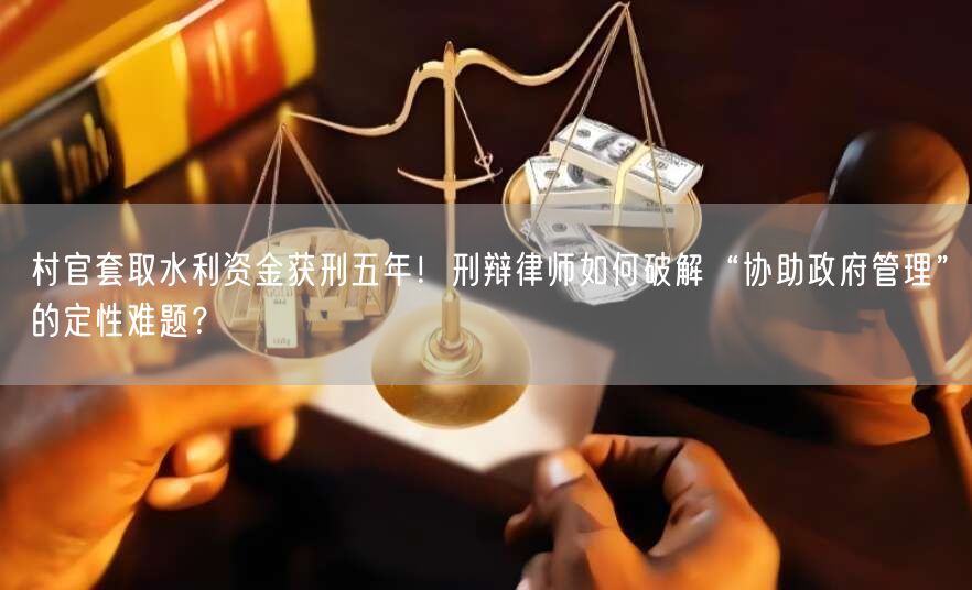 村官套取水利资金获刑五年!刑辩律师如何破解“协助政府管理”的定性难题?